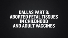 Dallas Part 8- Aborted Fetal Tissues in Childhood and Adult Vaccines